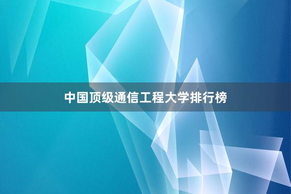 中国顶级通信工程大学排行榜